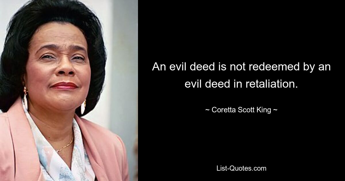 An evil deed is not redeemed by an evil deed in retaliation. — © Coretta Scott King