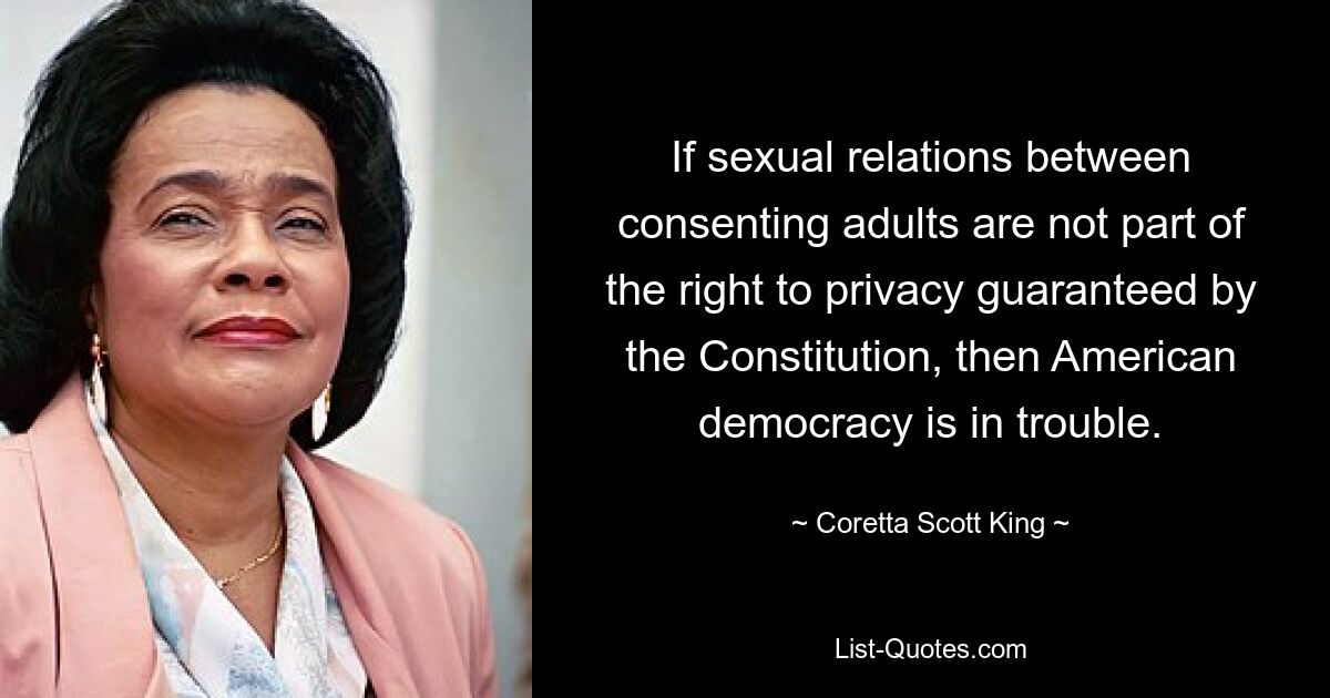 If sexual relations between consenting adults are not part of the right to privacy guaranteed by the Constitution, then American democracy is in trouble. — © Coretta Scott King