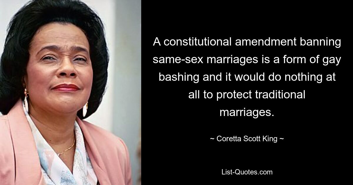 A constitutional amendment banning same-sex marriages is a form of gay bashing and it would do nothing at all to protect traditional marriages. — © Coretta Scott King