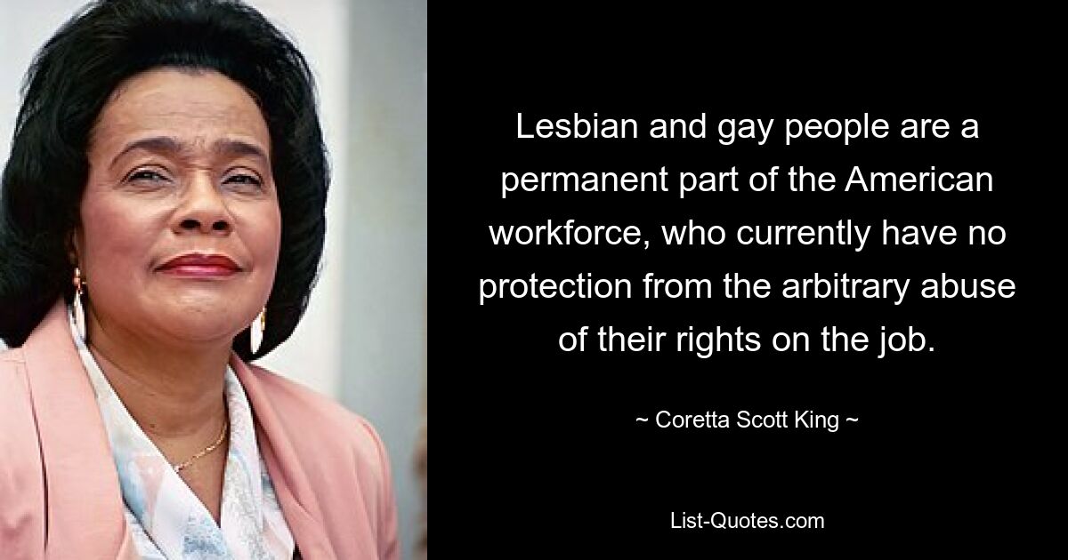 Lesbian and gay people are a permanent part of the American workforce, who currently have no protection from the arbitrary abuse of their rights on the job. — © Coretta Scott King