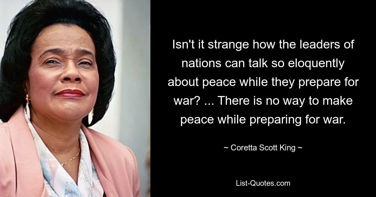 Isn't it strange how the leaders of nations can talk so eloquently about peace while they prepare for war? ... There is no way to make peace while preparing for war. — © Coretta Scott King