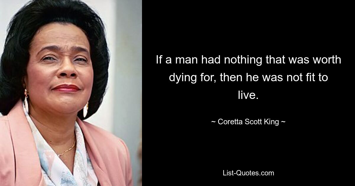 If a man had nothing that was worth dying for, then he was not fit to live. — © Coretta Scott King