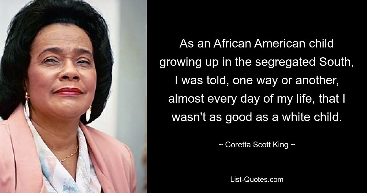 As an African American child growing up in the segregated South, I was told, one way or another, almost every day of my life, that I wasn't as good as a white child. — © Coretta Scott King