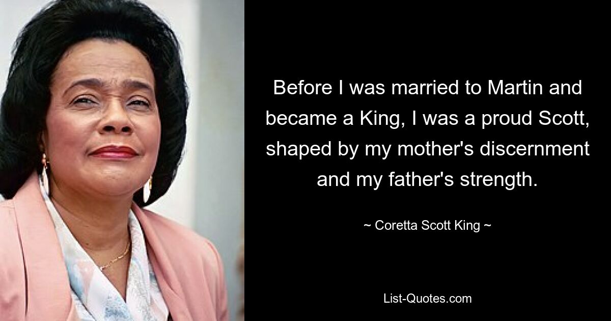 Before I was married to Martin and became a King, I was a proud Scott, shaped by my mother's discernment and my father's strength. — © Coretta Scott King