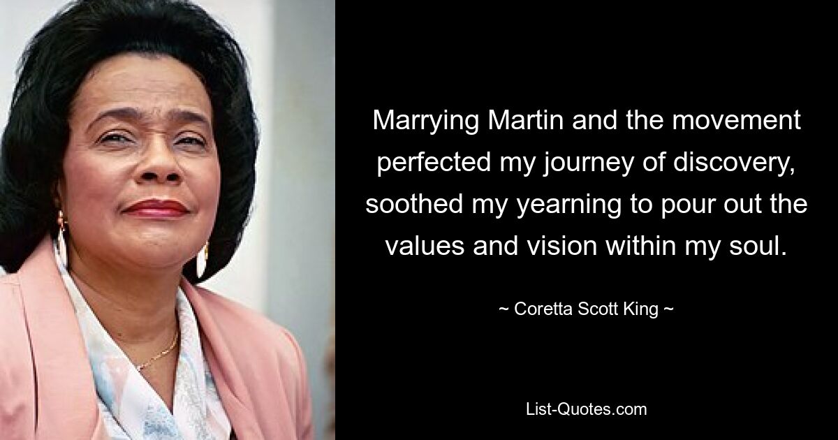 Marrying Martin and the movement perfected my journey of discovery, soothed my yearning to pour out the values and vision within my soul. — © Coretta Scott King