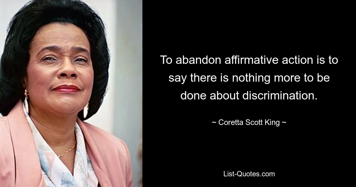 To abandon affirmative action is to say there is nothing more to be done about discrimination. — © Coretta Scott King