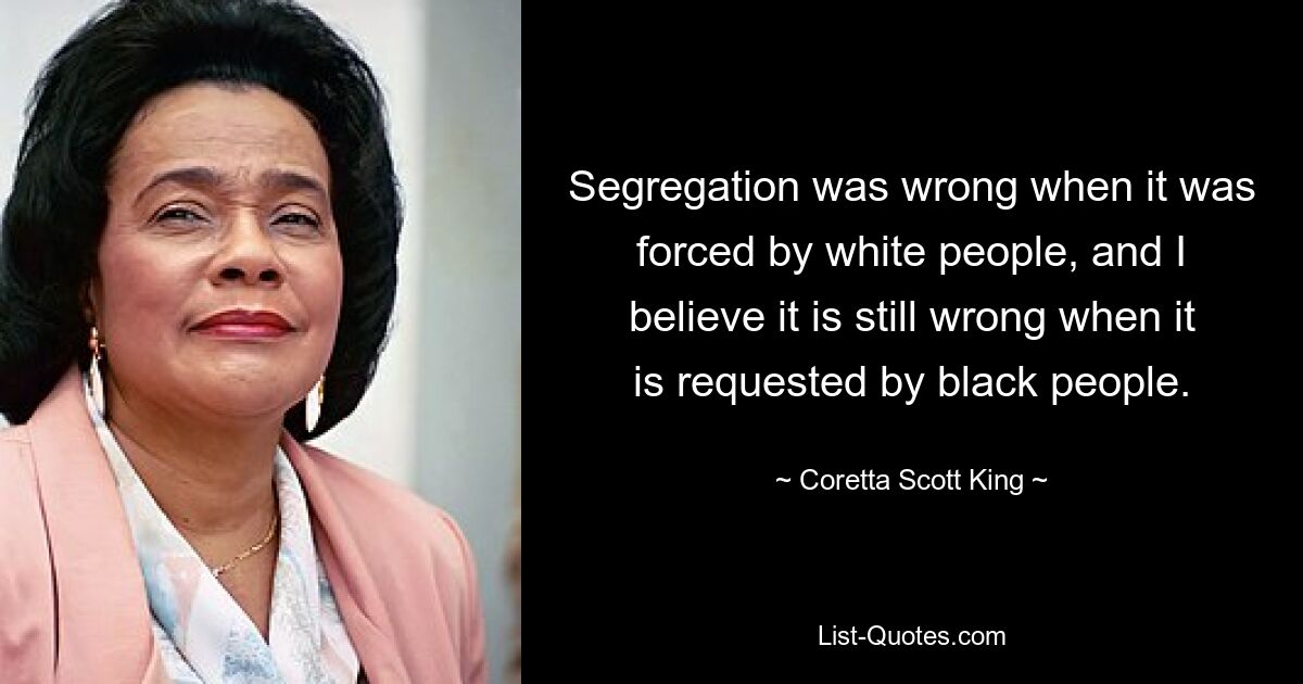 Segregation was wrong when it was forced by white people, and I believe it is still wrong when it is requested by black people. — © Coretta Scott King