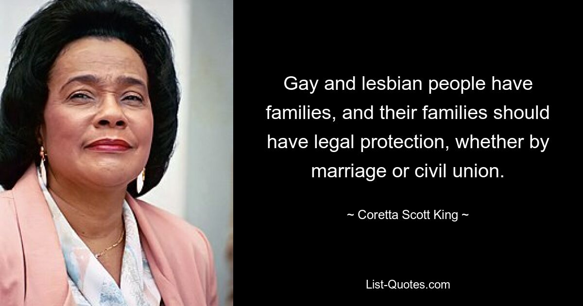 Gay and lesbian people have families, and their families should have legal protection, whether by marriage or civil union. — © Coretta Scott King