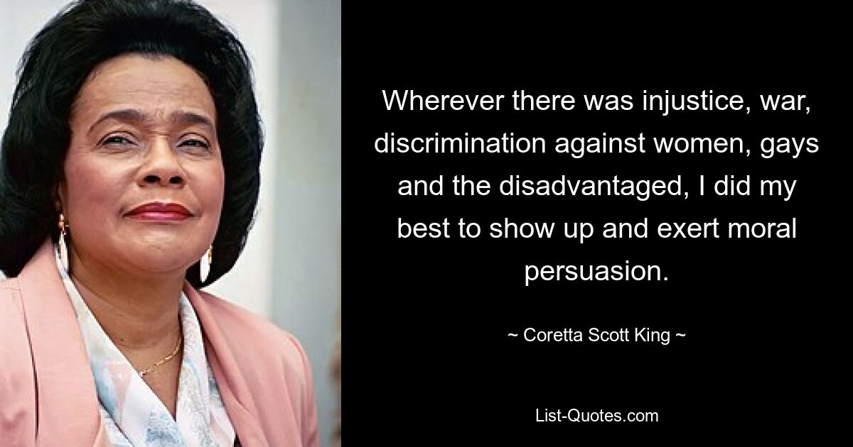 Wherever there was injustice, war, discrimination against women, gays and the disadvantaged, I did my best to show up and exert moral persuasion. — © Coretta Scott King