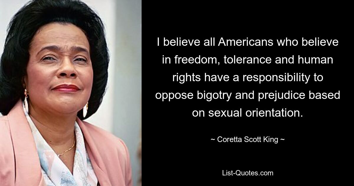 I believe all Americans who believe in freedom, tolerance and human rights have a responsibility to oppose bigotry and prejudice based on sexual orientation. — © Coretta Scott King