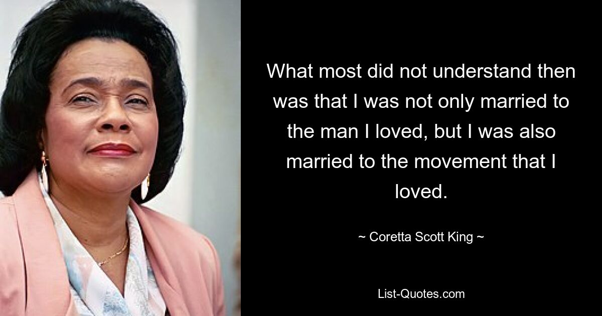 What most did not understand then was that I was not only married to the man I loved, but I was also married to the movement that I loved. — © Coretta Scott King