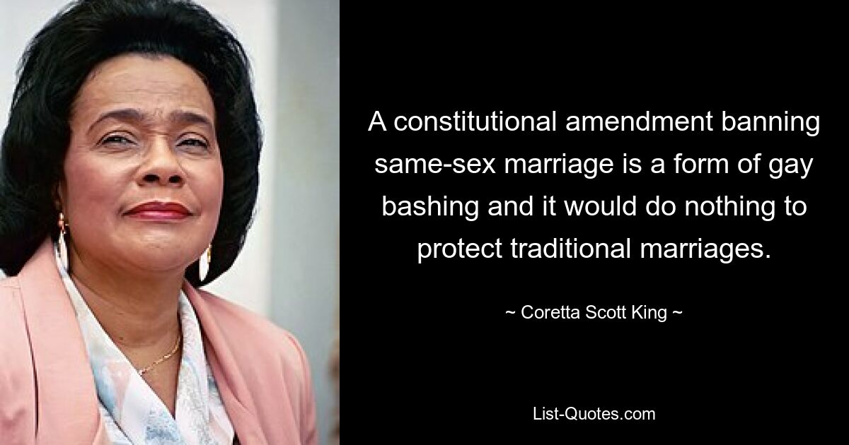 A constitutional amendment banning same-sex marriage is a form of gay bashing and it would do nothing to protect traditional marriages. — © Coretta Scott King