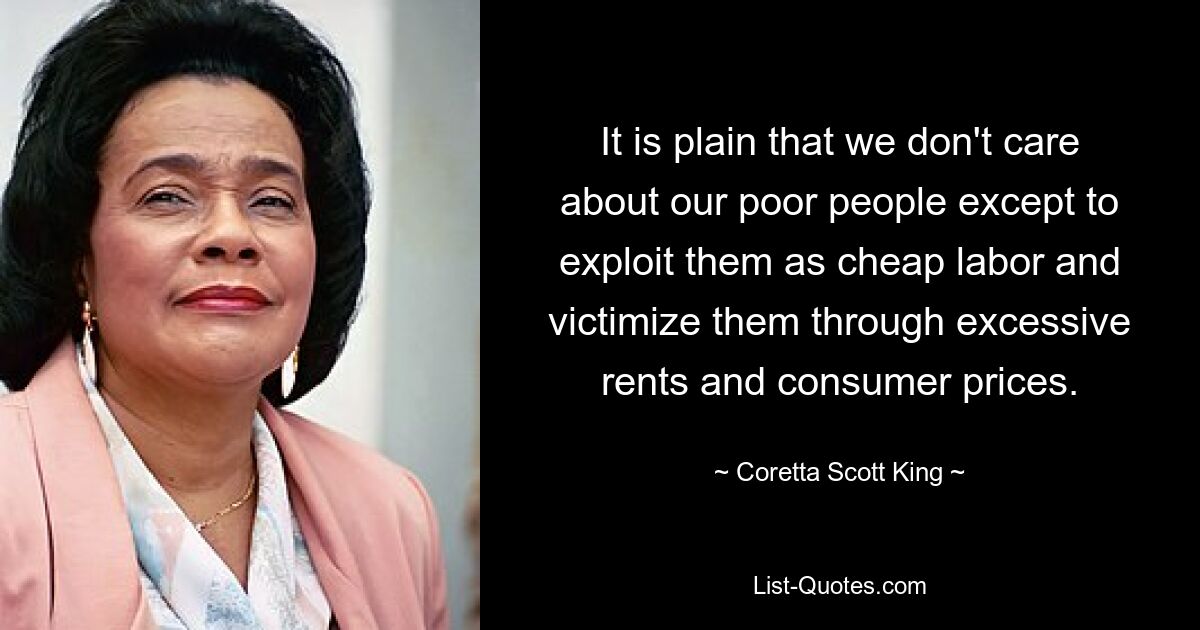 It is plain that we don't care about our poor people except to exploit them as cheap labor and victimize them through excessive rents and consumer prices. — © Coretta Scott King