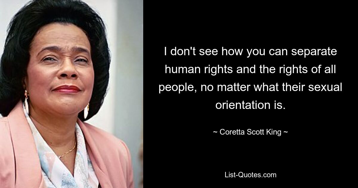 I don't see how you can separate human rights and the rights of all people, no matter what their sexual orientation is. — © Coretta Scott King