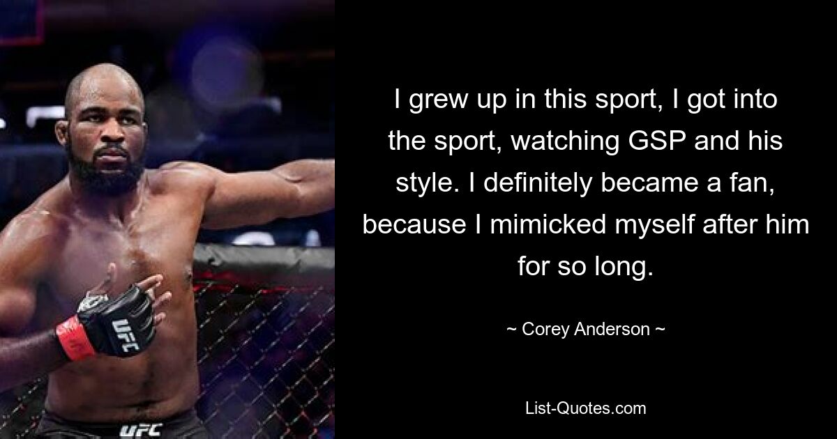 I grew up in this sport, I got into the sport, watching GSP and his style. I definitely became a fan, because I mimicked myself after him for so long. — © Corey Anderson