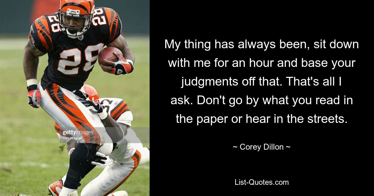 My thing has always been, sit down with me for an hour and base your judgments off that. That's all I ask. Don't go by what you read in the paper or hear in the streets. — © Corey Dillon