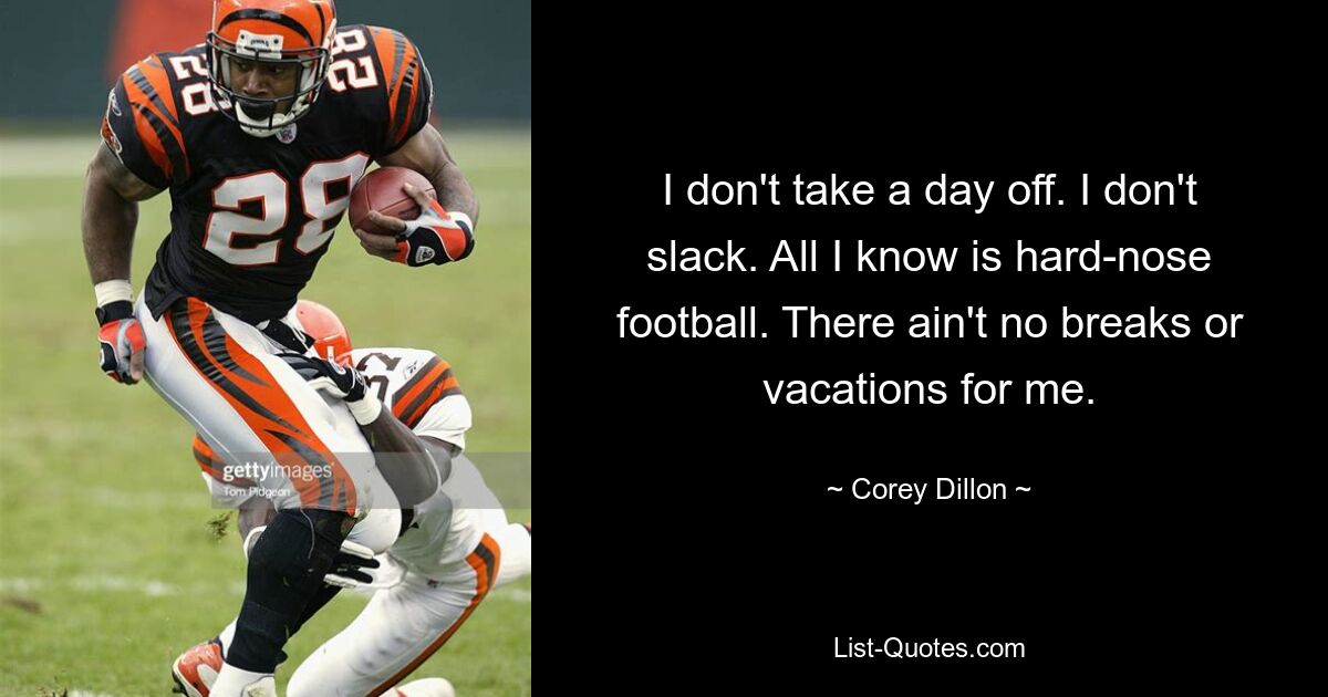 I don't take a day off. I don't slack. All I know is hard-nose football. There ain't no breaks or vacations for me. — © Corey Dillon