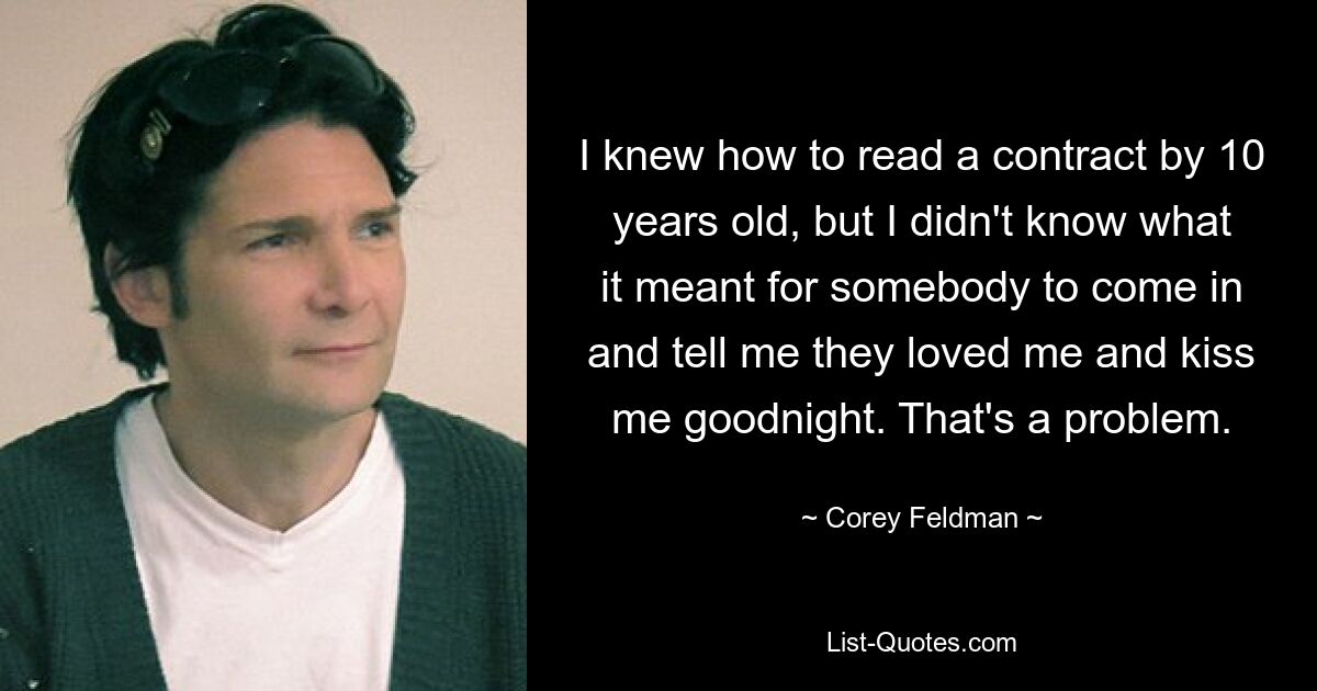 I knew how to read a contract by 10 years old, but I didn't know what it meant for somebody to come in and tell me they loved me and kiss me goodnight. That's a problem. — © Corey Feldman