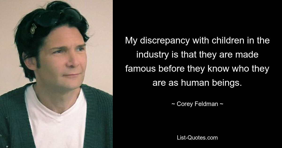 My discrepancy with children in the industry is that they are made famous before they know who they are as human beings. — © Corey Feldman