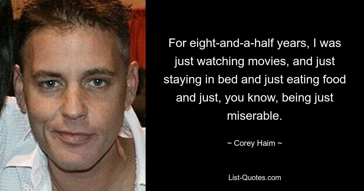 For eight-and-a-half years, I was just watching movies, and just staying in bed and just eating food and just, you know, being just miserable. — © Corey Haim