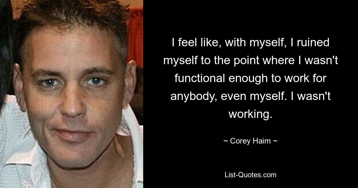 I feel like, with myself, I ruined myself to the point where I wasn't functional enough to work for anybody, even myself. I wasn't working. — © Corey Haim