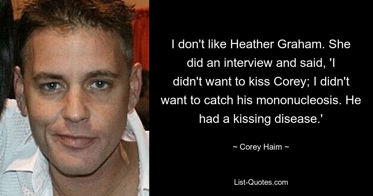 I don't like Heather Graham. She did an interview and said, 'I didn't want to kiss Corey; I didn't want to catch his mononucleosis. He had a kissing disease.' — © Corey Haim