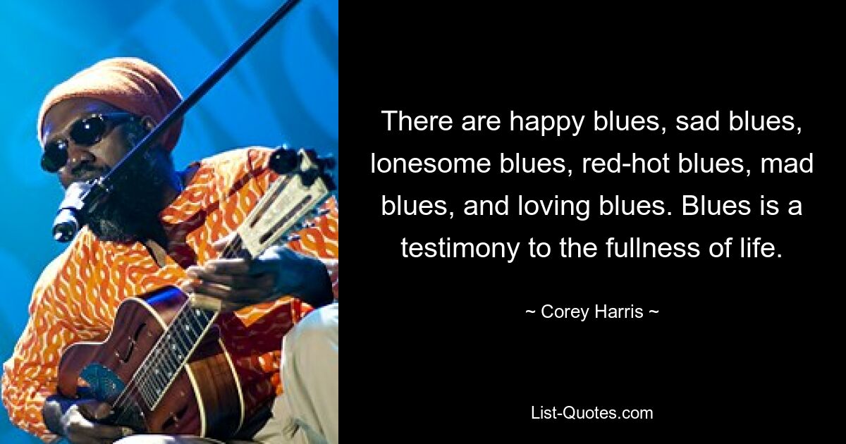 There are happy blues, sad blues, lonesome blues, red-hot blues, mad blues, and loving blues. Blues is a testimony to the fullness of life. — © Corey Harris