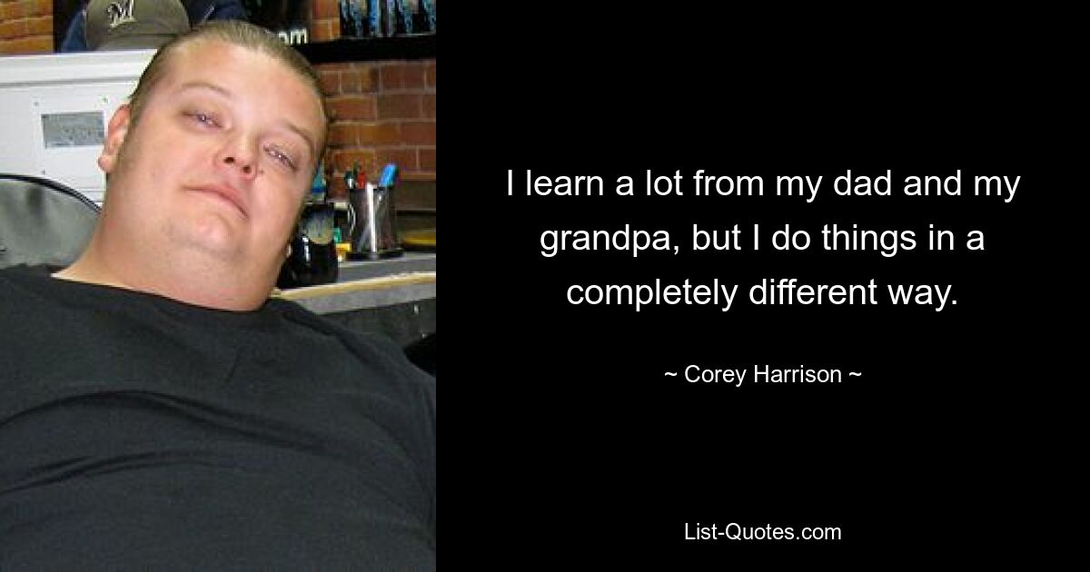 I learn a lot from my dad and my grandpa, but I do things in a completely different way. — © Corey Harrison