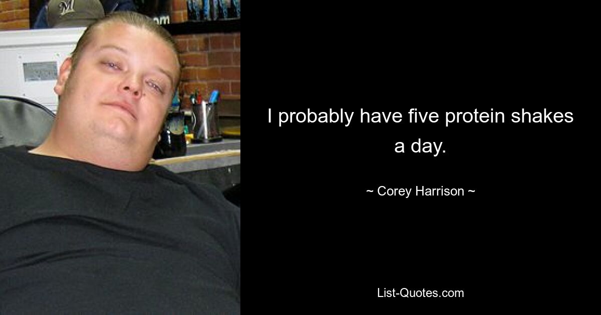 I probably have five protein shakes a day. — © Corey Harrison