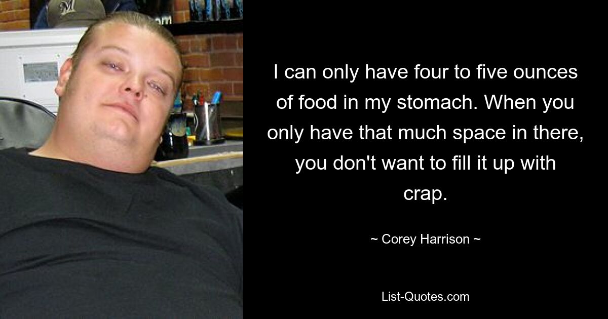 I can only have four to five ounces of food in my stomach. When you only have that much space in there, you don't want to fill it up with crap. — © Corey Harrison