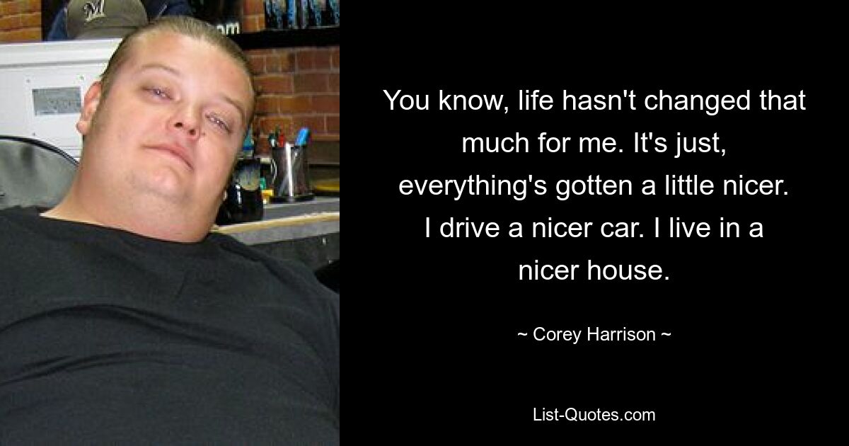 You know, life hasn't changed that much for me. It's just, everything's gotten a little nicer. I drive a nicer car. I live in a nicer house. — © Corey Harrison