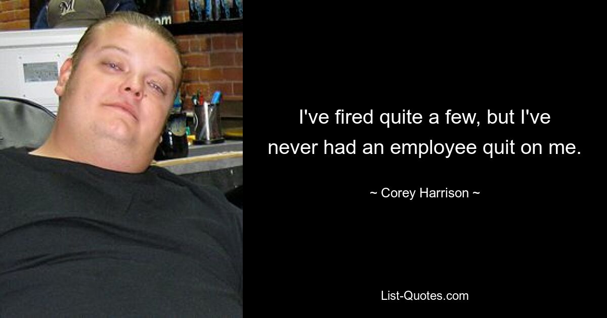 I've fired quite a few, but I've never had an employee quit on me. — © Corey Harrison