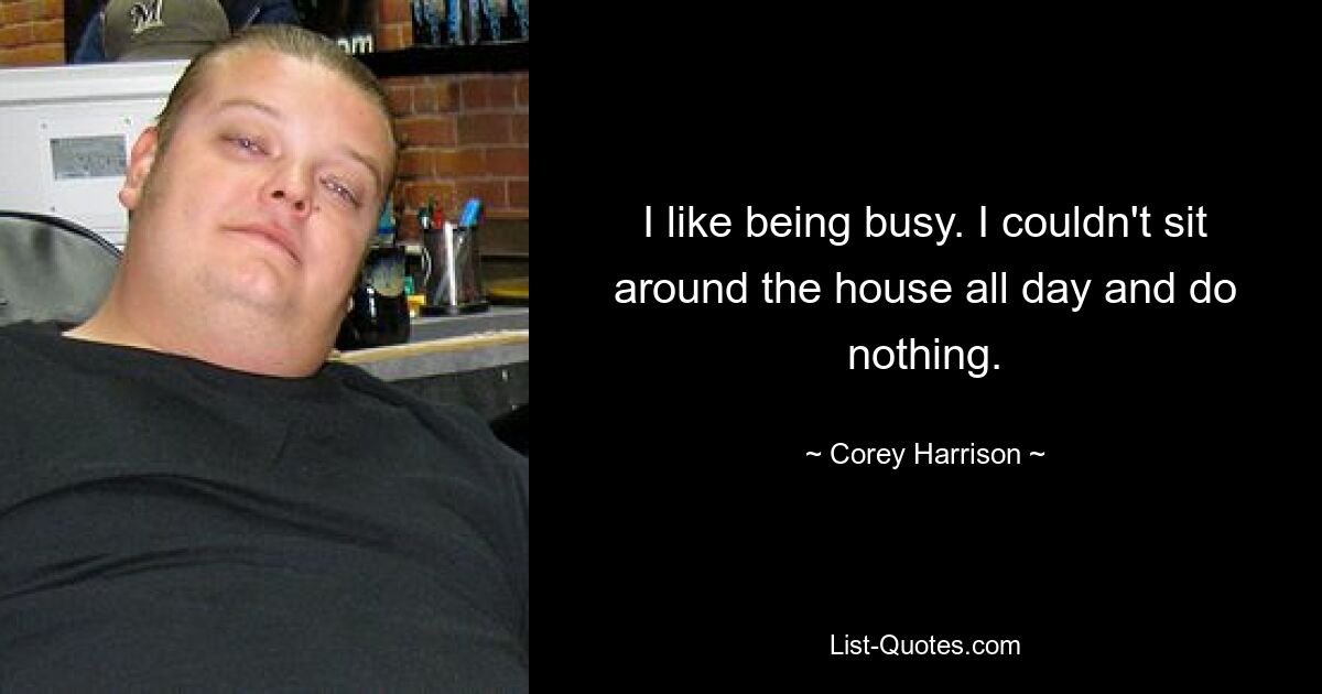 I like being busy. I couldn't sit around the house all day and do nothing. — © Corey Harrison