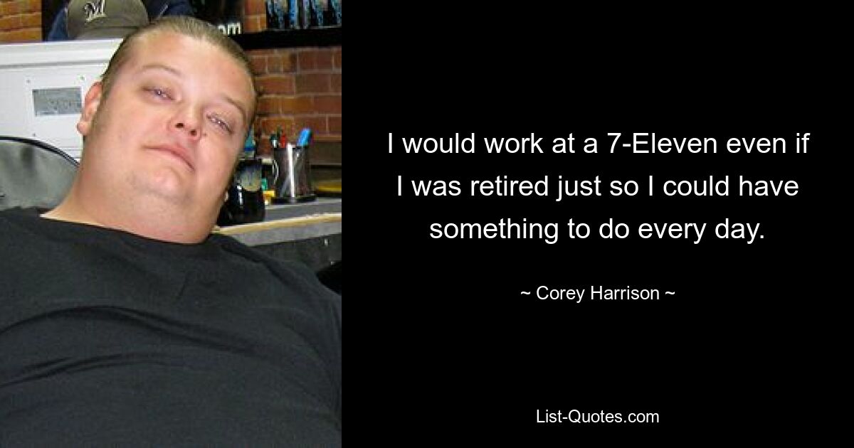 I would work at a 7-Eleven even if I was retired just so I could have something to do every day. — © Corey Harrison