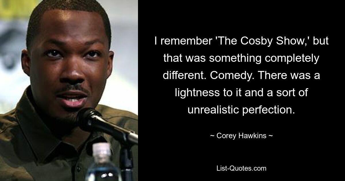 I remember 'The Cosby Show,' but that was something completely different. Comedy. There was a lightness to it and a sort of unrealistic perfection. — © Corey Hawkins