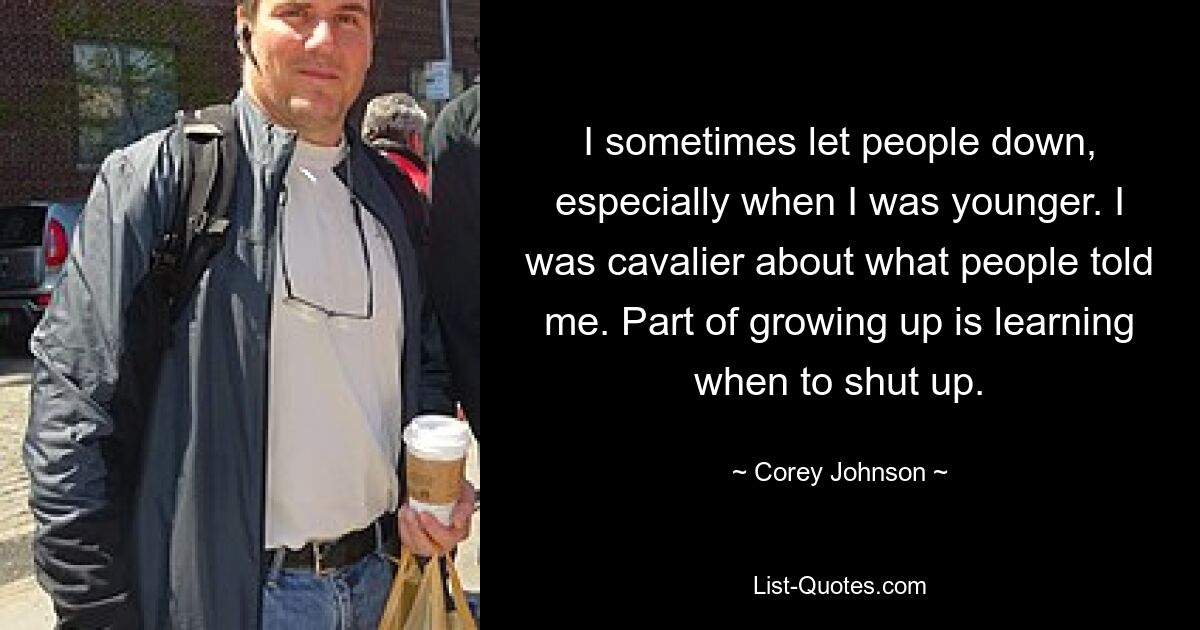 I sometimes let people down, especially when I was younger. I was cavalier about what people told me. Part of growing up is learning when to shut up. — © Corey Johnson