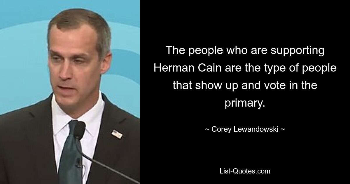 The people who are supporting Herman Cain are the type of people that show up and vote in the primary. — © Corey Lewandowski