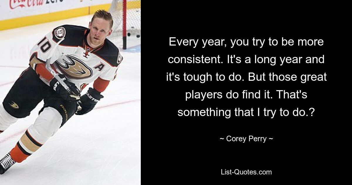 Every year, you try to be more consistent. It's a long year and it's tough to do. But those great players do find it. That's something that I try to do.? — © Corey Perry