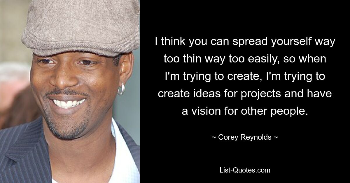 I think you can spread yourself way too thin way too easily, so when I'm trying to create, I'm trying to create ideas for projects and have a vision for other people. — © Corey Reynolds