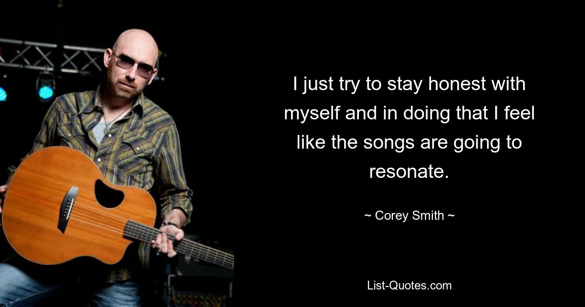 I just try to stay honest with myself and in doing that I feel like the songs are going to resonate. — © Corey Smith