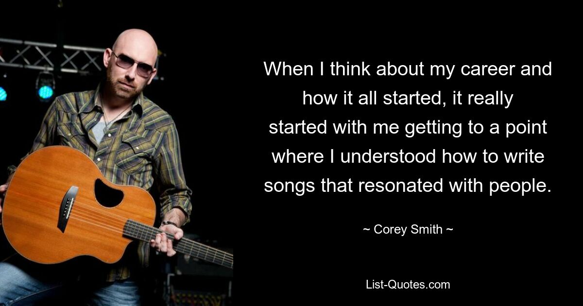 When I think about my career and how it all started, it really started with me getting to a point where I understood how to write songs that resonated with people. — © Corey Smith