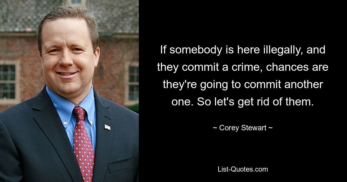 If somebody is here illegally, and they commit a crime, chances are they're going to commit another one. So let's get rid of them. — © Corey Stewart