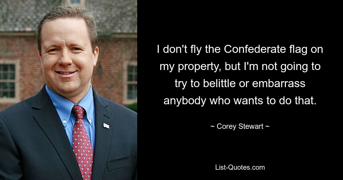 I don't fly the Confederate flag on my property, but I'm not going to try to belittle or embarrass anybody who wants to do that. — © Corey Stewart