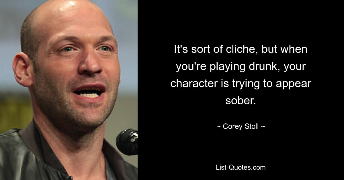 It's sort of cliche, but when you're playing drunk, your character is trying to appear sober. — © Corey Stoll