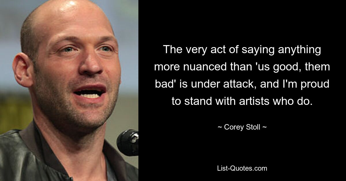 The very act of saying anything more nuanced than 'us good, them bad' is under attack, and I'm proud to stand with artists who do. — © Corey Stoll