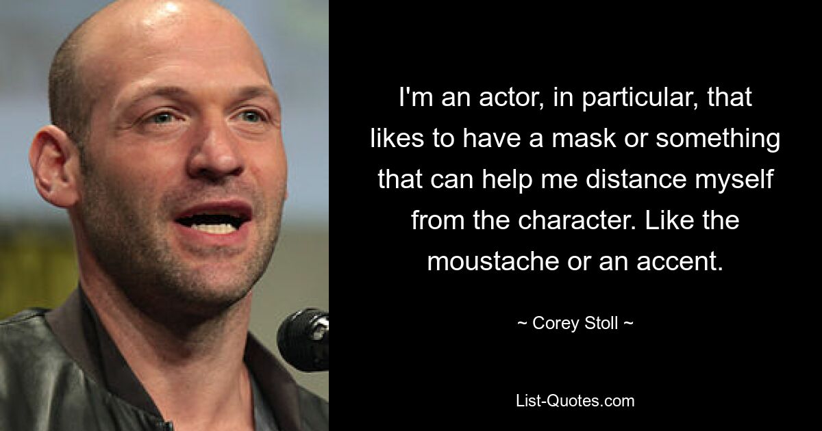 I'm an actor, in particular, that likes to have a mask or something that can help me distance myself from the character. Like the moustache or an accent. — © Corey Stoll