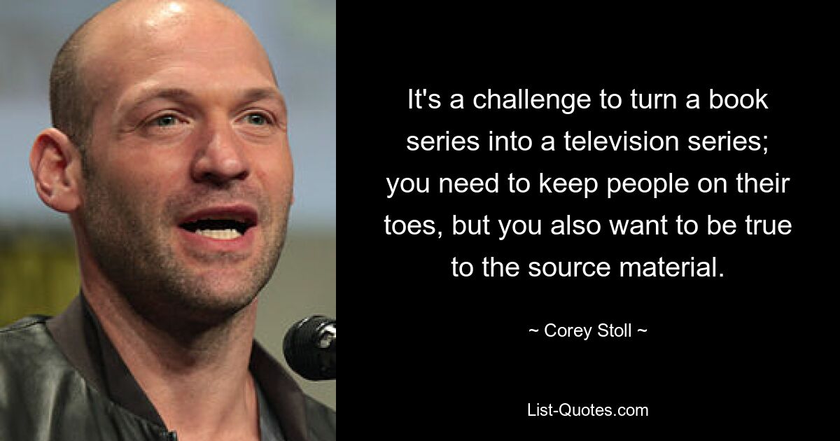 It's a challenge to turn a book series into a television series; you need to keep people on their toes, but you also want to be true to the source material. — © Corey Stoll