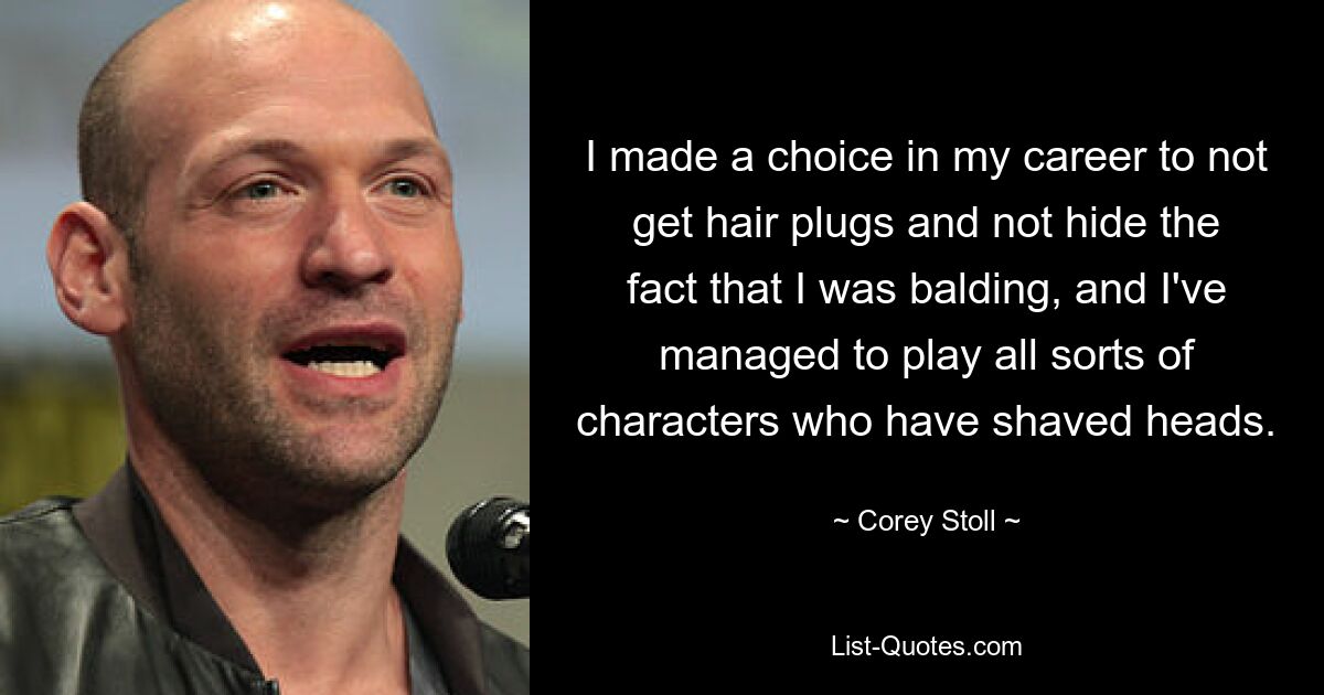 I made a choice in my career to not get hair plugs and not hide the fact that I was balding, and I've managed to play all sorts of characters who have shaved heads. — © Corey Stoll