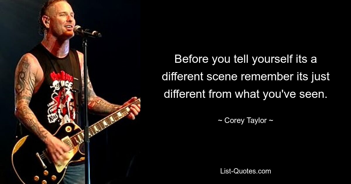 Before you tell yourself its a different scene remember its just different from what you've seen. — © Corey Taylor