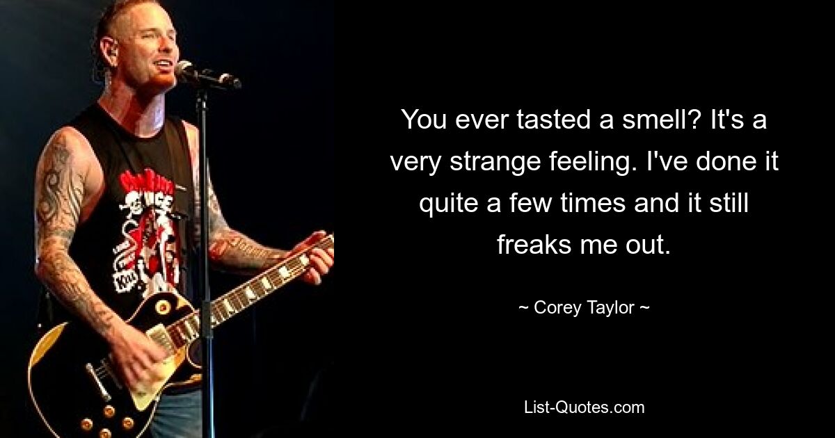 You ever tasted a smell? It's a very strange feeling. I've done it quite a few times and it still freaks me out. — © Corey Taylor